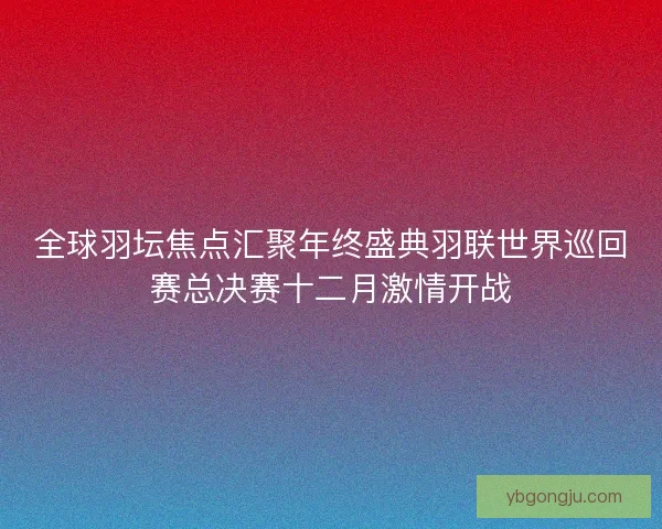 全球羽坛焦点汇聚年终盛典羽联世界巡回赛总决赛十二月激情开战